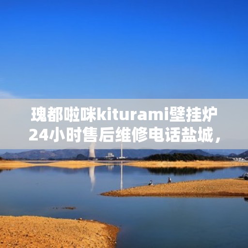 瑰都啦咪kiturami壁挂炉24小时售后维修电话盐城，盐城瑰都啦咪kiturami壁挂炉全天候售后维修服务热线