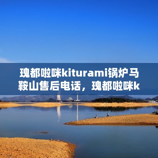 瑰都啦咪kiturami锅炉马鞍山售后电话，瑰都啦咪kiturami锅炉马鞍山售后服务中心联系电话及维修服务解析