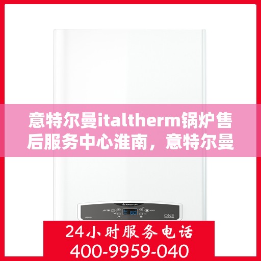意特尔曼italtherm锅炉售后服务中心淮南，意特尔曼italtherm锅炉淮南售后服务中心，专业维修与贴心服务