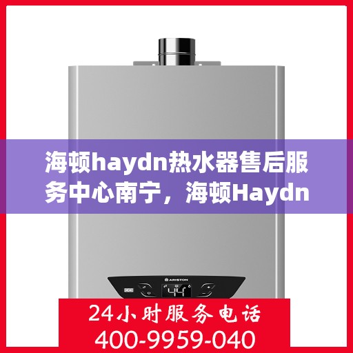 海顿haydn热水器售后服务中心南宁，海顿Haydn热水器南宁售后服务中心，专业维修与贴心服务