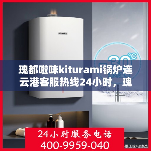 瑰都啦咪kiturami锅炉连云港客服热线24小时，瑰都啦咪kiturami锅炉连云港全天候客服热线，贴心服务随时在线
