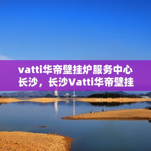 vatti华帝壁挂炉服务中心长沙，长沙Vatti华帝壁挂炉服务中心，专业维修与保养，温暖您的家