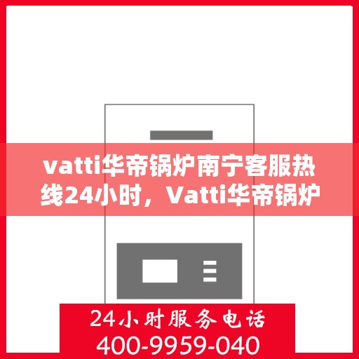 vatti华帝锅炉南宁客服热线24小时，Vatti华帝锅炉南宁全天候客服热线，专业解答，服务无忧