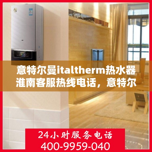 意特尔曼italtherm热水器淮南客服热线电话，意特尔曼italtherm热水器淮南客服热线电话及售后服务指南