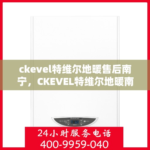 ckevel特维尔地暖售后南宁，CKEVEL特维尔地暖南宁售后服务中心，专业品质，贴心服务