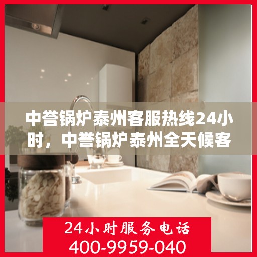 中誉锅炉泰州客服热线24小时，中誉锅炉泰州全天候客服热线，贴心服务随时在线