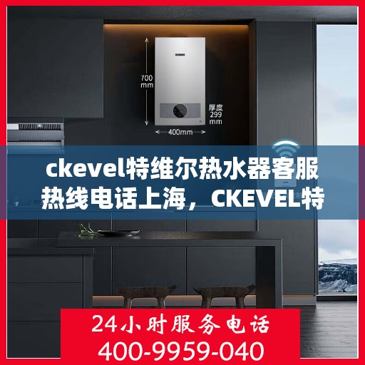 ckevel特维尔热水器客服热线电话上海，CKEVEL特维尔热水器上海客服热线电话及售后服务指南