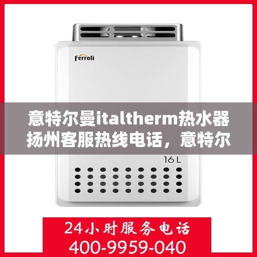 意特尔曼italtherm热水器扬州客服热线电话，意特尔曼italtherm热水器扬州客服热线详解，专业团队，贴心服务