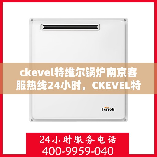 ckevel特维尔锅炉南京客服热线24小时，CKEVEL特维尔锅炉南京全天候客服热线，专业解答您的每一个疑问