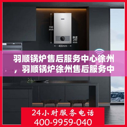 羽顺锅炉售后服务中心徐州，羽顺锅炉徐州售后服务中心，专业维修，贴心服务