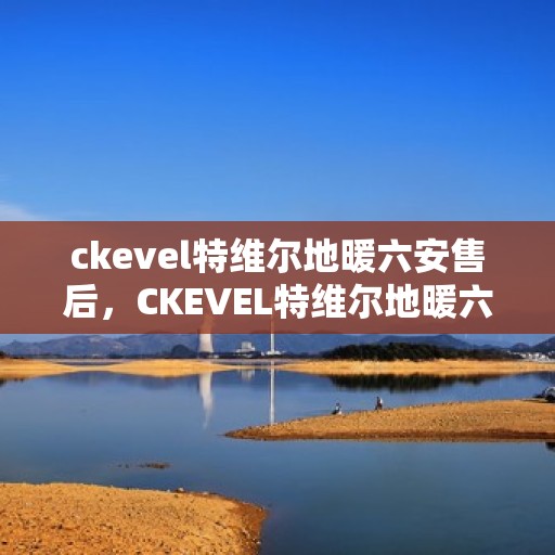 ckevel特维尔地暖六安售后，CKEVEL特维尔地暖六安售后服务中心，专业品质，温暖您的生活
