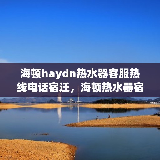 海顿haydn热水器客服热线电话宿迁，海顿热水器宿迁客服热线电话及售后服务指南