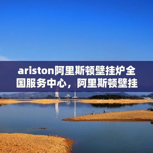 ariston阿里斯顿壁挂炉全国服务中心，阿里斯顿壁挂炉全国服务中心，专业品质，贴心服务
