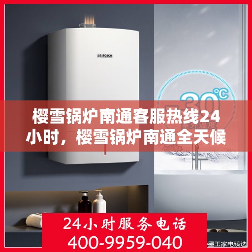 樱雪锅炉南通客服热线24小时，樱雪锅炉南通全天候客服热线，贴心服务随时在线