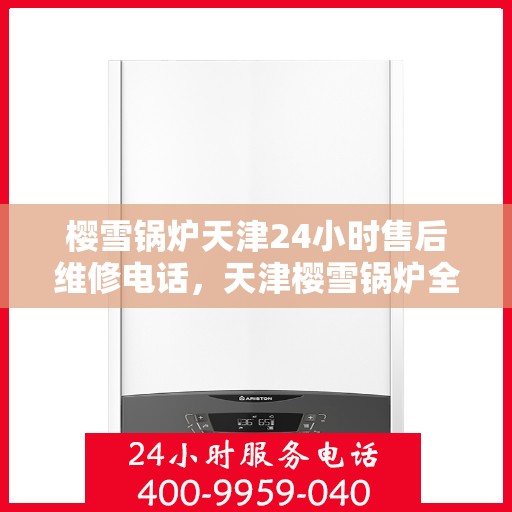 樱雪锅炉天津24小时售后维修电话，天津樱雪锅炉全天候售后维修服务热线