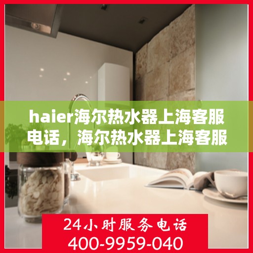 haier海尔热水器上海客服电话，海尔热水器上海客服热线及售后支持服务