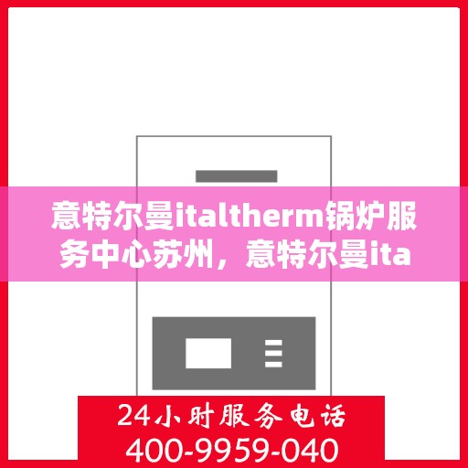意特尔曼italtherm锅炉服务中心苏州，意特尔曼italtherm锅炉苏州服务中心，专业维修与保养一站式解决方案
