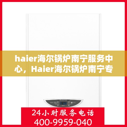 haier海尔锅炉南宁服务中心，Haier海尔锅炉南宁专业服务中心，高效维修与保养，为您的锅炉保驾护航
