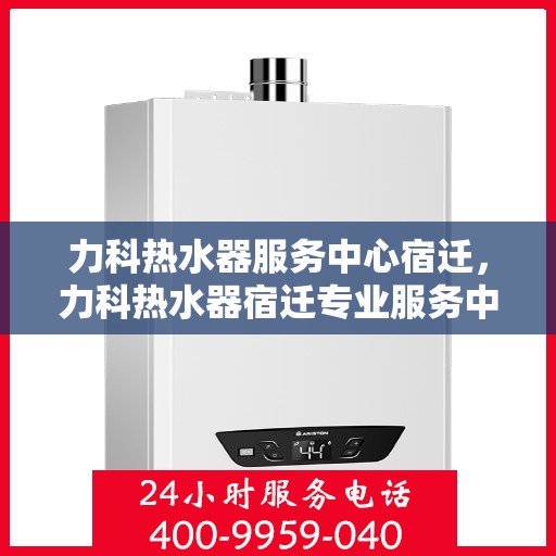 力科热水器服务中心宿迁，力科热水器宿迁专业服务中心，高效维修与贴心服务