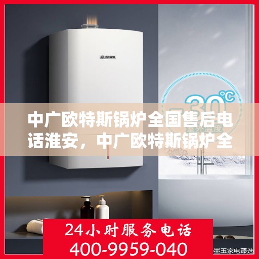 中广欧特斯锅炉全国售后电话淮安，中广欧特斯锅炉全国售后电话淮安服务热线全解析