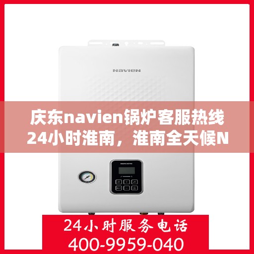 庆东navien锅炉客服热线24小时淮南，淮南全天候Navien锅炉客服热线，贴心服务随时在线