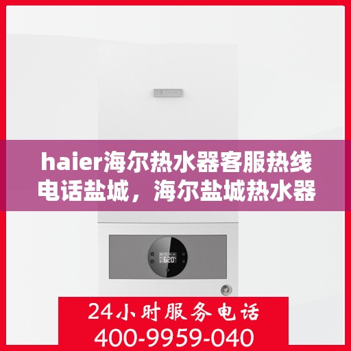haier海尔热水器客服热线电话盐城，海尔盐城热水器客服热线电话及售后服务指南