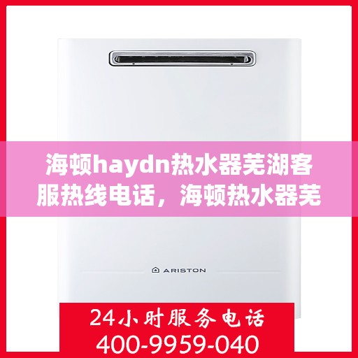 海顿haydn热水器芜湖客服热线电话，海顿热水器芜湖客服热线电话及售后服务指南