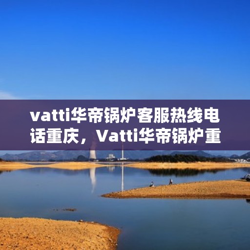 vatti华帝锅炉客服热线电话重庆，Vatti华帝锅炉重庆客服热线电话及售后服务解析
