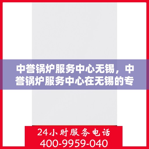 中誉锅炉服务中心无锡，中誉锅炉服务中心在无锡的专业服务与解决方案