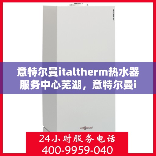 意特尔曼italtherm热水器服务中心芜湖，意特尔曼italtherm热水器芜湖服务中心，专业维修与保养一站式服务