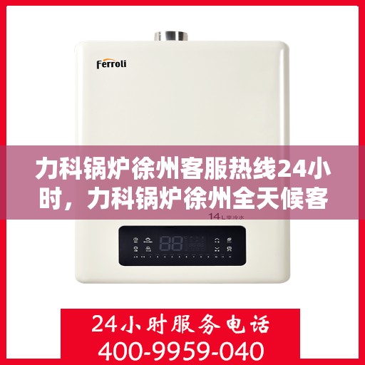 力科锅炉徐州客服热线24小时，力科锅炉徐州全天候客服热线，贴心服务，随时在线