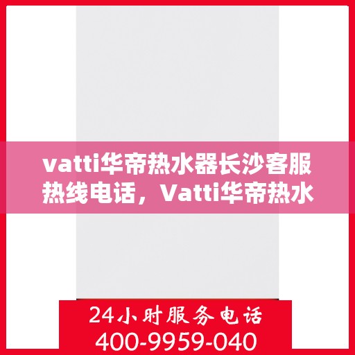 vatti华帝热水器长沙客服热线电话，Vatti华帝热水器长沙客服热线全攻略，专业、快捷的售后服务就在您身边！