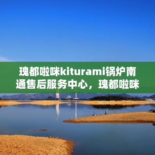 瑰都啦咪kiturami锅炉南通售后服务中心，瑰都啦咪kiturami锅炉南通售后服务中心，专业维修与贴心服务