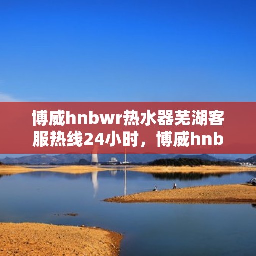 博威hnbwr热水器芜湖客服热线24小时，博威hnbwr热水器芜湖客服热线全天候服务，温暖从不止步