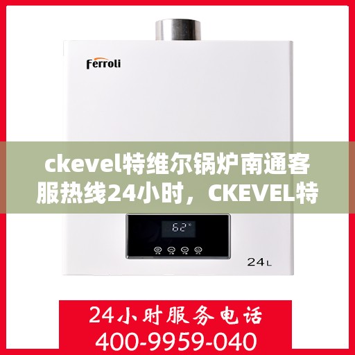 ckevel特维尔锅炉南通客服热线24小时，CKEVEL特维尔锅炉南通全天候客服热线，贴心服务不打烊