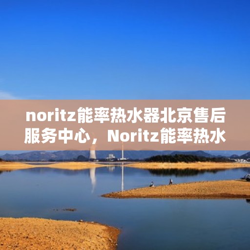 noritz能率热水器北京售后服务中心，Noritz能率热水器北京售后服务中心，专业维修，贴心服务