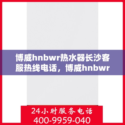 博威hnbwr热水器长沙客服热线电话，博威hnbwr热水器长沙客服热线详解，专业解答您的疑问，一站式服务体验！