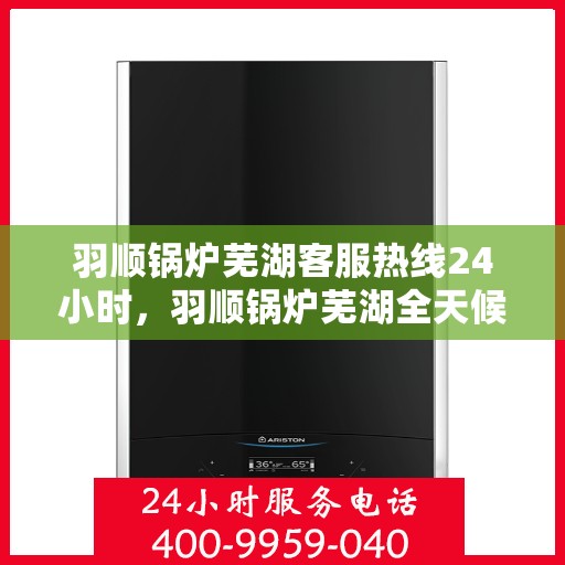 羽顺锅炉芜湖客服热线24小时，羽顺锅炉芜湖全天候客服热线，贴心服务不打烊