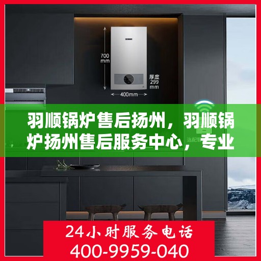 羽顺锅炉售后扬州，羽顺锅炉扬州售后服务中心，专业服务，贴心保障