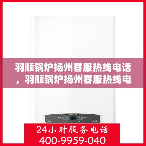 羽顺锅炉扬州客服热线电话，羽顺锅炉扬州客服热线电话号码全解析，一站式服务，专业为您解答！