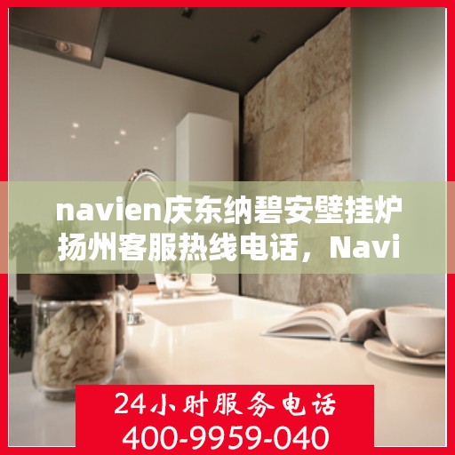 navien庆东纳碧安壁挂炉扬州客服热线电话，Navien庆东纳碧安壁挂炉扬州客服热线电话及售后服务指南