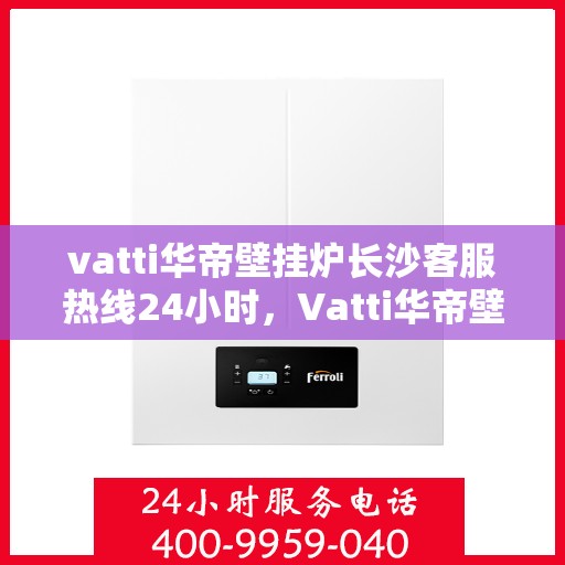 vatti华帝壁挂炉长沙客服热线24小时，Vatti华帝壁挂炉长沙客服热线全天候服务，温暖您的生活