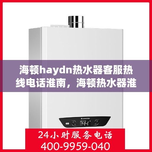 海顿haydn热水器客服热线电话淮南，海顿热水器淮南客服热线电话及售后服务指南