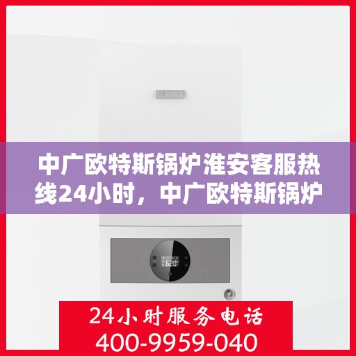 中广欧特斯锅炉淮安客服热线24小时，中广欧特斯锅炉淮安全天候客服热线，贴心服务不打烊