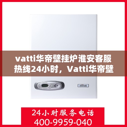 vatti华帝壁挂炉淮安客服热线24小时，Vatti华帝壁挂炉淮安客服热线全天候服务，温暖守护您的居家生活