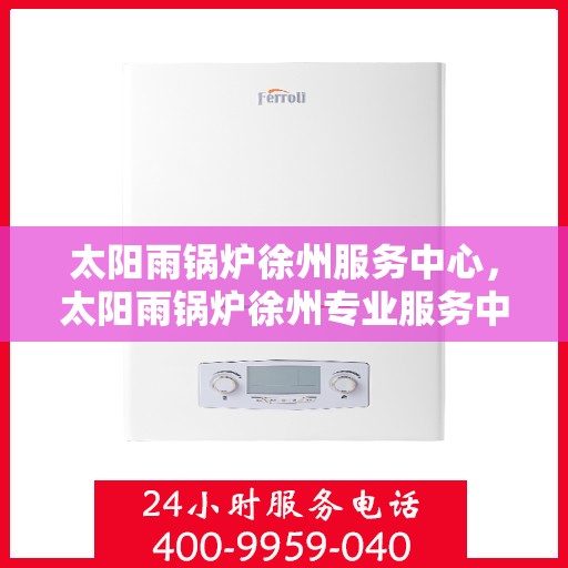 太阳雨锅炉徐州服务中心，太阳雨锅炉徐州专业服务中心，一站式服务，让您安心无忧