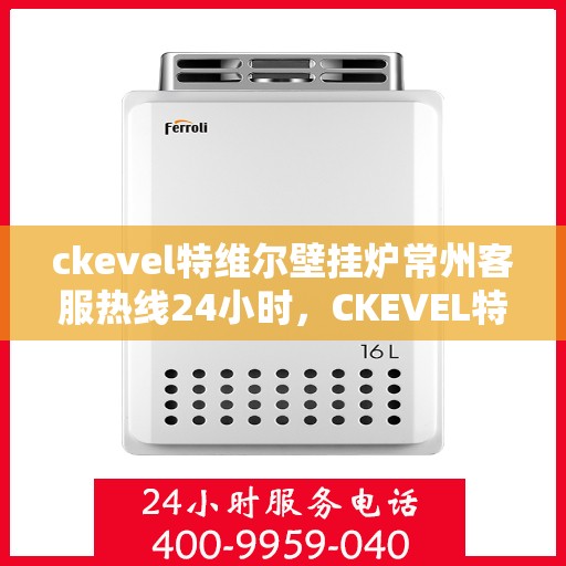 ckevel特维尔壁挂炉常州客服热线24小时，CKEVEL特维尔壁挂炉常州全天候客服热线，贴心服务不打烊