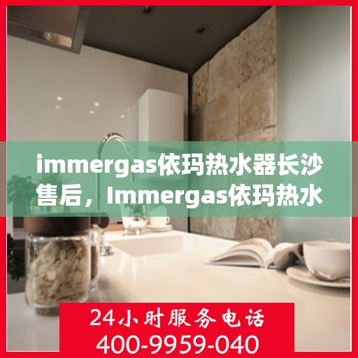 immergas依玛热水器长沙售后，Immergas依玛热水器长沙专业售后维修服务指南