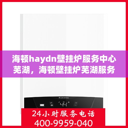 海顿haydn壁挂炉服务中心芜湖，海顿壁挂炉芜湖服务中心，专业维修与贴心服务