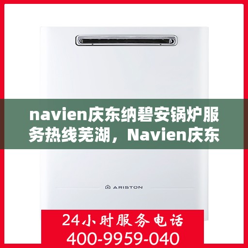 navien庆东纳碧安锅炉服务热线芜湖，Navien庆东纳碧安锅炉服务热线在芜湖，专业支持与解决方案一站式服务热线揭秘